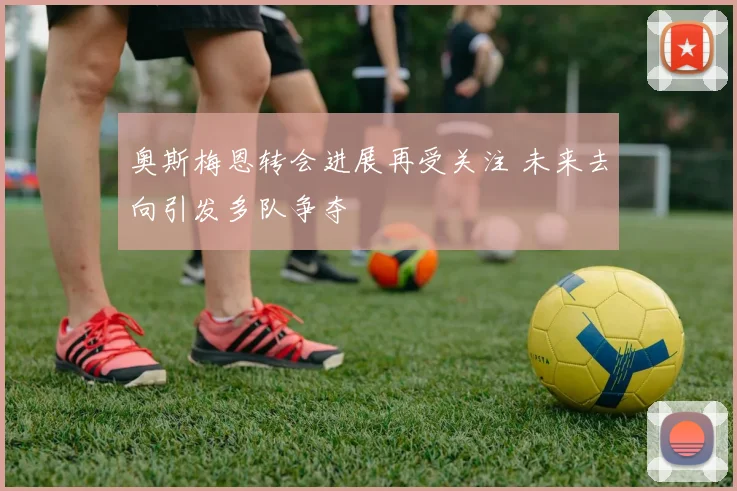 奥斯梅恩转会进展再受关注 未来去向引发多队争夺