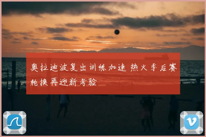 奥拉迪波复出训练加速 热火季后赛轮换再迎新考验