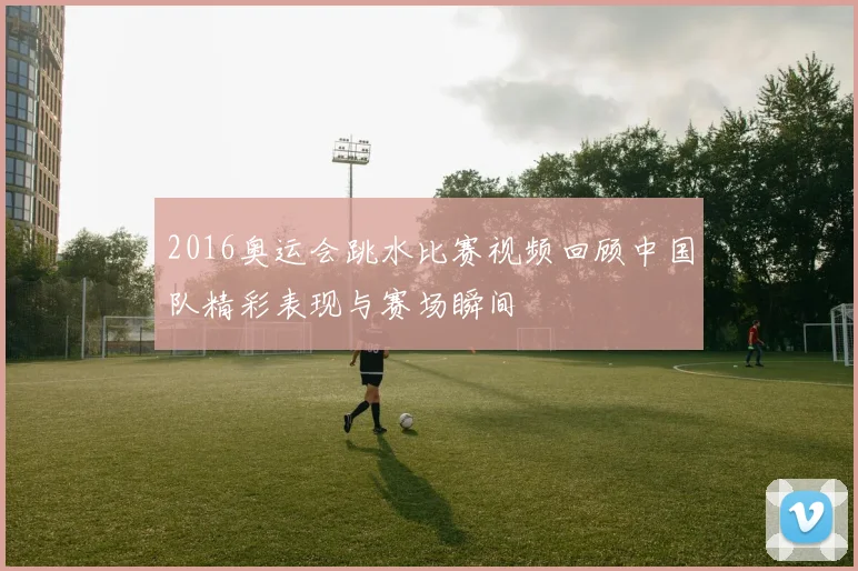 2016奥运会跳水比赛视频回顾中国队精彩表现与赛场瞬间