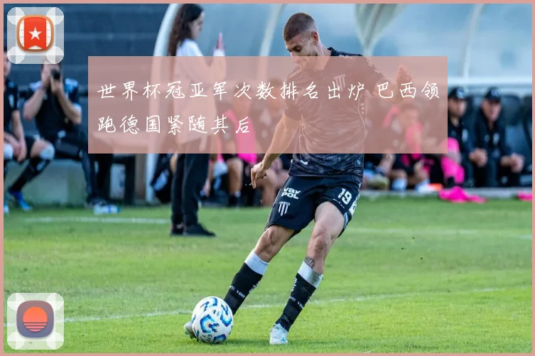 世界杯冠亚军次数排名出炉 巴西领跑德国紧随其后