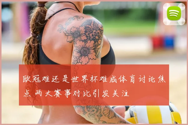 欧冠难还是世界杯难成体育讨论焦点 两大赛事对比引发关注