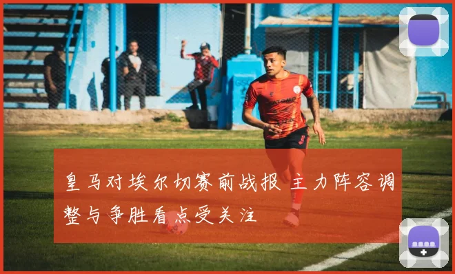 皇马对埃尔切赛前战报 主力阵容调整与争胜看点受关注