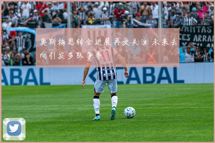 奥斯梅恩转会进展再受关注 未来去向引发多队争夺