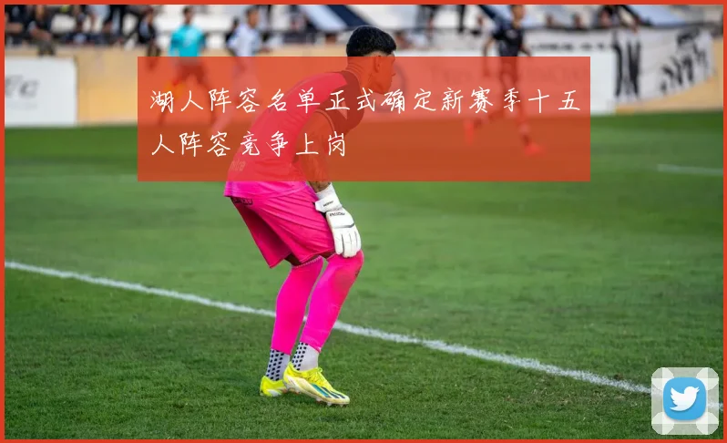湖人阵容名单正式确定新赛季十五人阵容竞争上岗