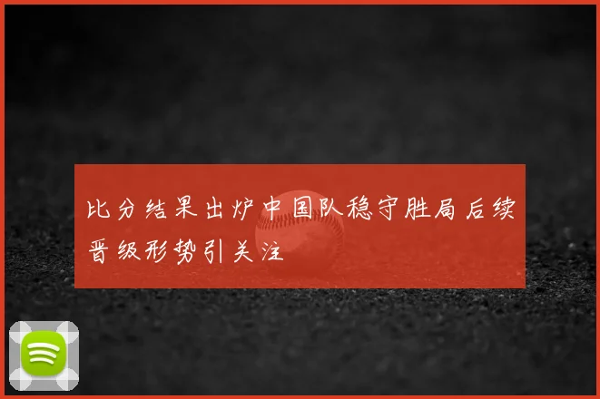 比分结果出炉中国队稳守胜局后续晋级形势引关注