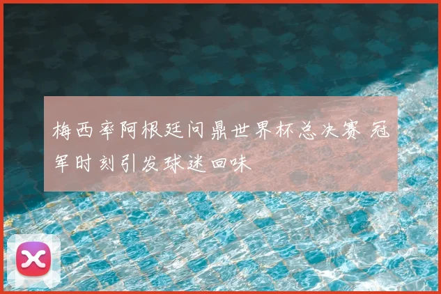 梅西率阿根廷问鼎世界杯总决赛 冠军时刻引发球迷回味