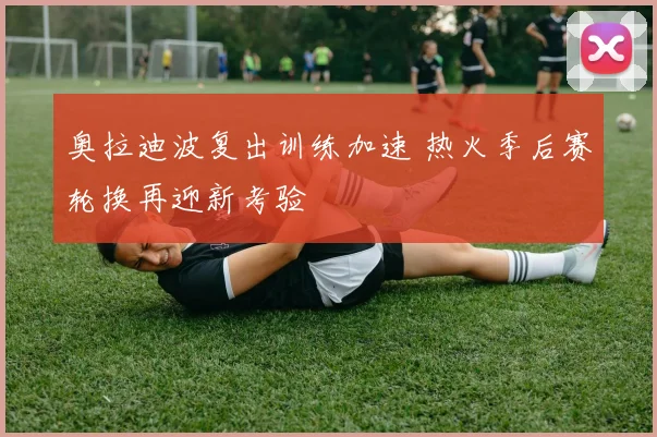 奥拉迪波复出训练加速 热火季后赛轮换再迎新考验